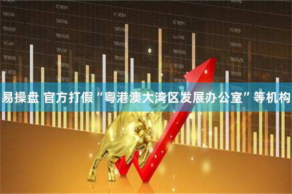 易操盘 官方打假“粤港澳大湾区发展办公室”等机构