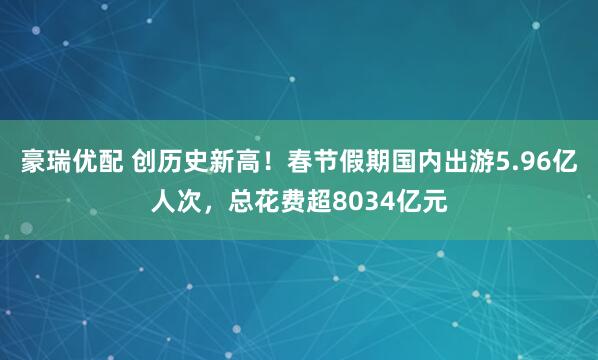 豪瑞优配 创历史新高！春节假期国内出游5.96亿人次，总花费超8034亿元