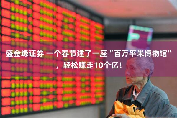 盛金缘证券 一个春节建了一座“百万平米博物馆”，轻松赚走10个亿！