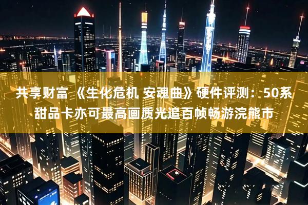 共享财富 《生化危机 安魂曲》硬件评测：50系甜品卡亦可最高画质光追百帧畅游浣熊市