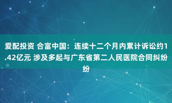 爱配投资 合富中国：连续十二个月内累计诉讼约1.42亿元 涉及多起与广东省第二人民医院合同纠纷