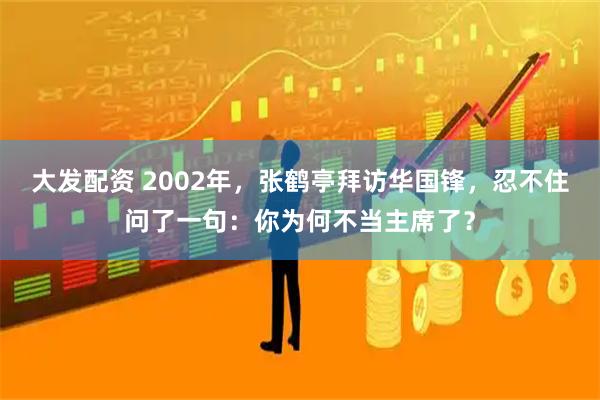 大发配资 2002年，张鹤亭拜访华国锋，忍不住问了一句：你为何不当主席了？