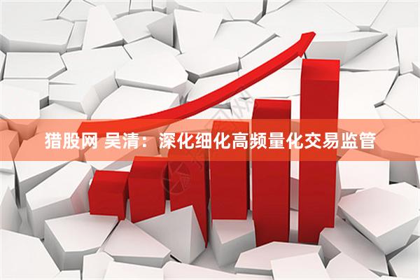 猎股网 吴清：深化细化高频量化交易监管
