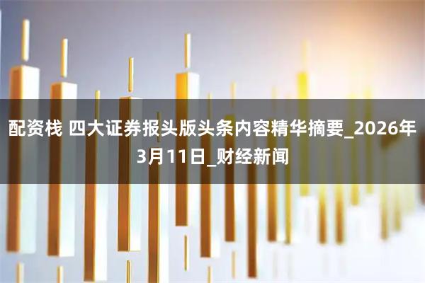 配资栈 四大证券报头版头条内容精华摘要_2026年3月11日_财经新闻