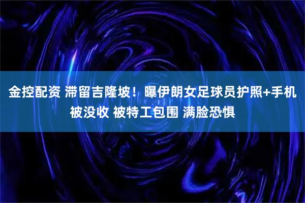 金控配资 滞留吉隆坡！曝伊朗女足球员护照+手机被没收 被特工包围 满脸恐惧
