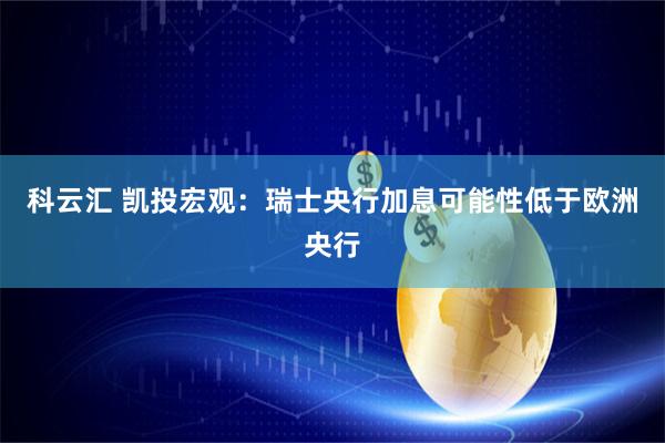 科云汇 凯投宏观:瑞士央行加息可能性低于欧洲央行