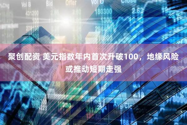 聚创配资 美元指数年内首次升破100，地缘风险或推动短期走强