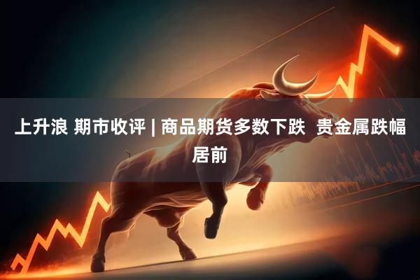 上升浪 期市收评 | 商品期货多数下跌 贵金属跌幅居前