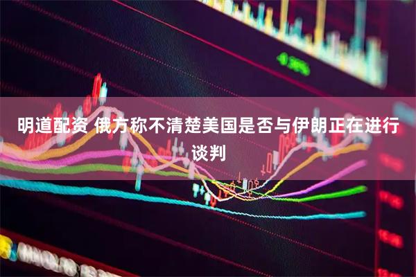 明道配资 俄方称不清楚美国是否与伊朗正在进行谈判