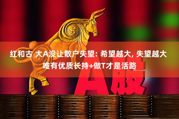 红和古 大A没让散户失望: 希望越大, 失望越大 唯有优质长持+做T才是活路