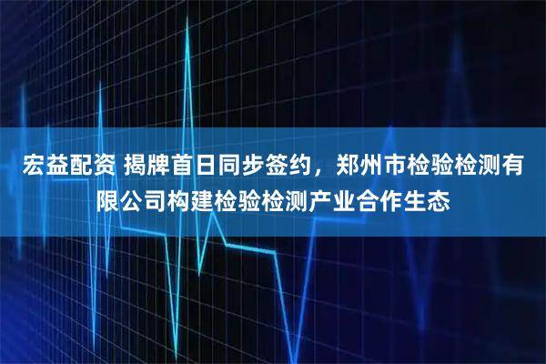 宏益配资 揭牌首日同步签约，郑州市检验检测有限公司构建检验检测产业合作生态