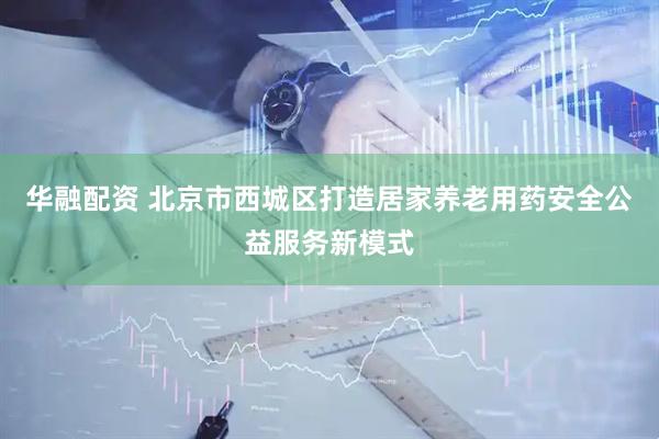 华融配资 北京市西城区打造居家养老用药安全公益服务新模式