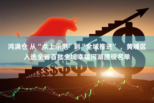 鸿满仓 从“点上示范”到“全域推进” ，黄埔区入选全省首批全域幸福河湖建设名单
