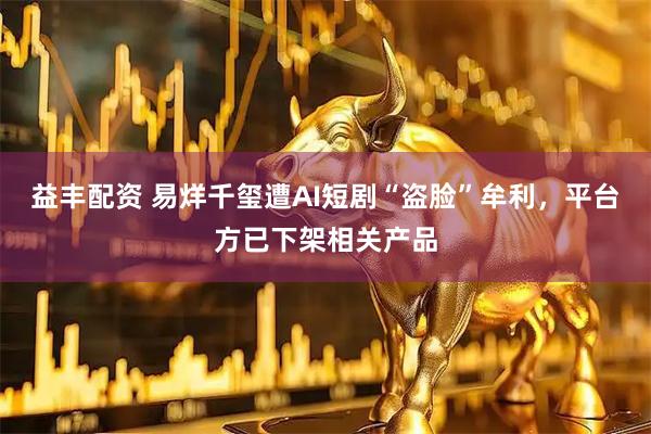益丰配资 易烊千玺遭AI短剧“盗脸”牟利,平台方已下架相关产品