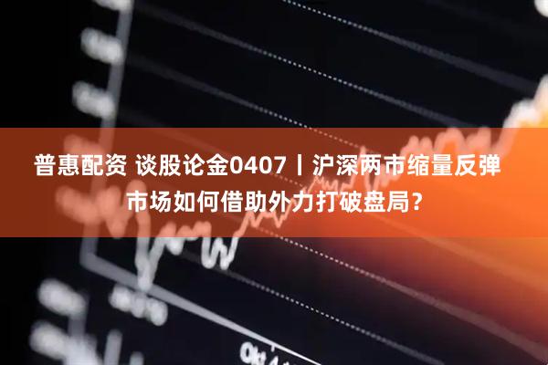 普惠配资 谈股论金0407丨沪深两市缩量反弹 市场如何借助外力打破盘局?