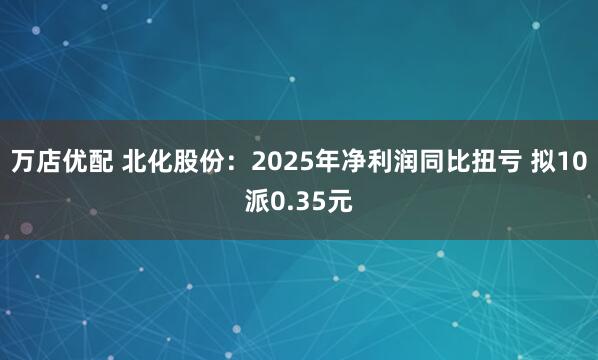 万店优配 北化股份：2025年净利润同比扭亏 拟10派0.35元