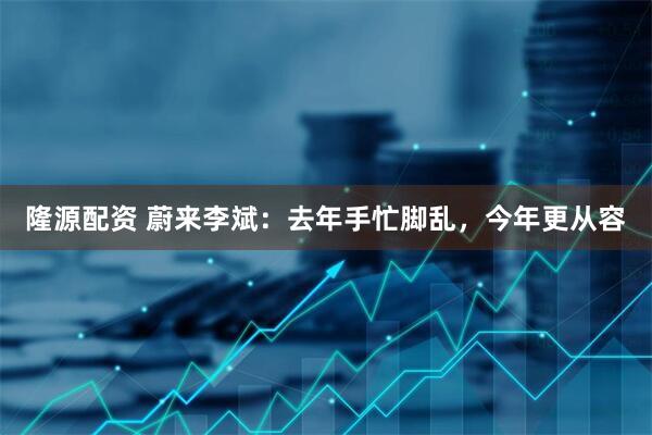 隆源配资 蔚来李斌：去年手忙脚乱，今年更从容