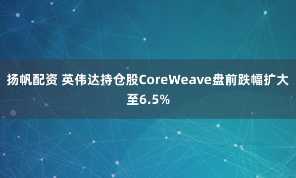扬帆配资 英伟达持仓股CoreWeave盘前跌幅扩大至6.5%
