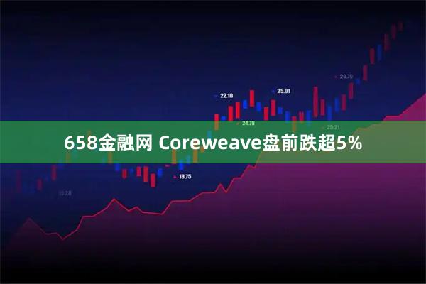 658金融网 Coreweave盘前跌超5%