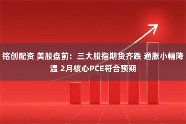 铭创配资 美股盘前：三大股指期货齐跌 通胀小幅降温 2月核心PCE符合预期