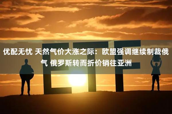优配无忧 天然气价大涨之际：欧盟强调继续制裁俄气 俄罗斯转而折价销往亚洲
