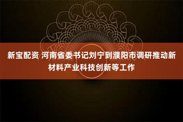 新宝配资 河南省委书记刘宁到濮阳市调研推动新材料产业科技创新等工作