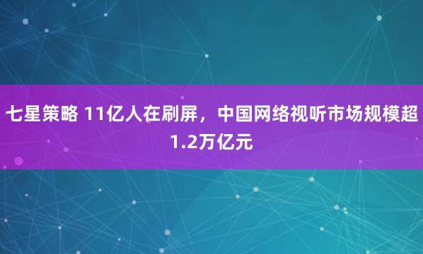 七星策略 11亿人在刷屏,中国网络视听市场规模超1.2万亿元