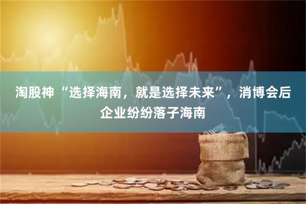 淘股神 “选择海南，就是选择未来”，消博会后企业纷纷落子海南