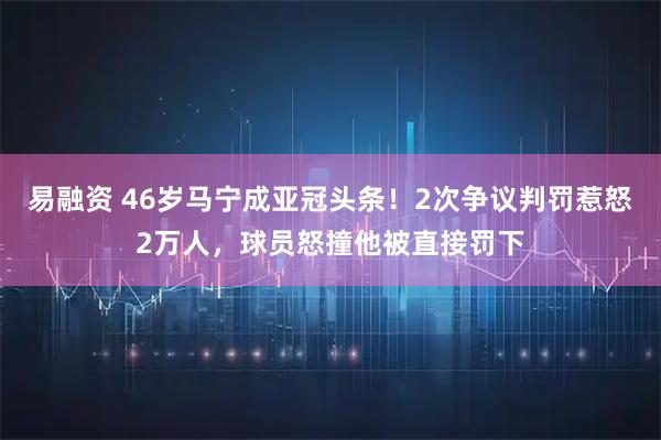 易融资 46岁马宁成亚冠头条！2次争议判罚惹怒2万人，球员怒撞他被直接罚下