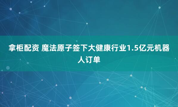 拿柜配资 魔法原子签下大健康行业1.5亿元机器人订单