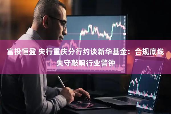 富投恒盈 央行重庆分行约谈新华基金：合规底线失守敲响行业警钟