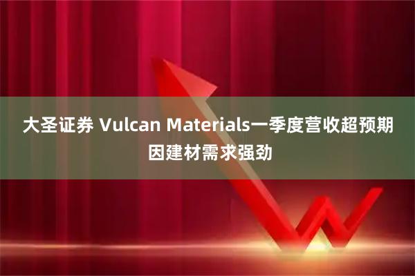 大圣证券 Vulcan Materials一季度营收超预期 因建材需求强劲