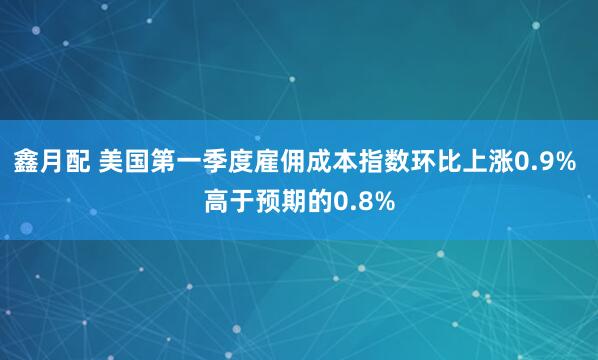 鑫月配 美国第一季度雇佣成本指数环比上涨0.9% 高于预期的0.8%