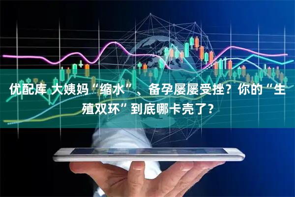 优配库 大姨妈“缩水”、备孕屡屡受挫？你的“生殖双环”到底哪卡壳了？