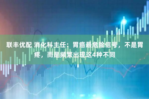 联丰优配 消化科主任:胃癌最危险信号,不是胃疼,而是频繁出现这4种不同