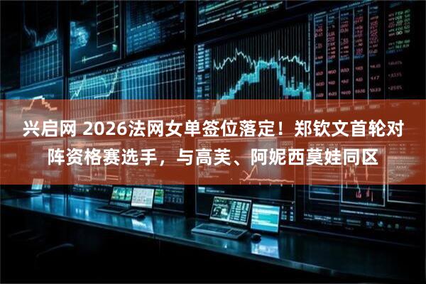 兴启网 2026法网女单签位落定！郑钦文首轮对阵资格赛选手，与高芙、阿妮西莫娃同区