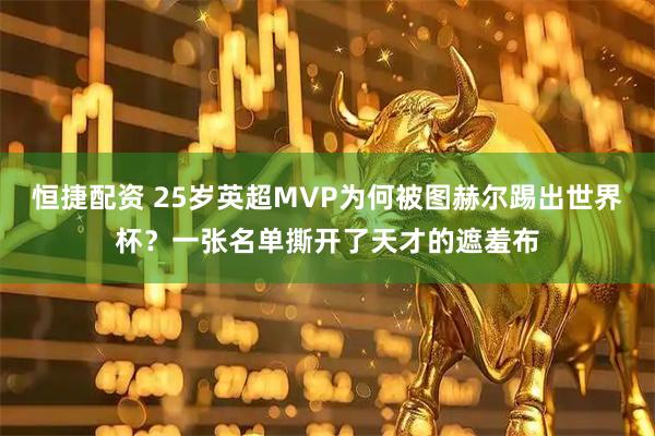 恒捷配资 25岁英超MVP为何被图赫尔踢出世界杯？一张名单撕开了天才的遮羞布