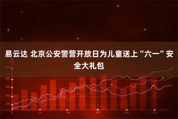 易云达 北京公安警营开放日为儿童送上“六一”安全大礼包