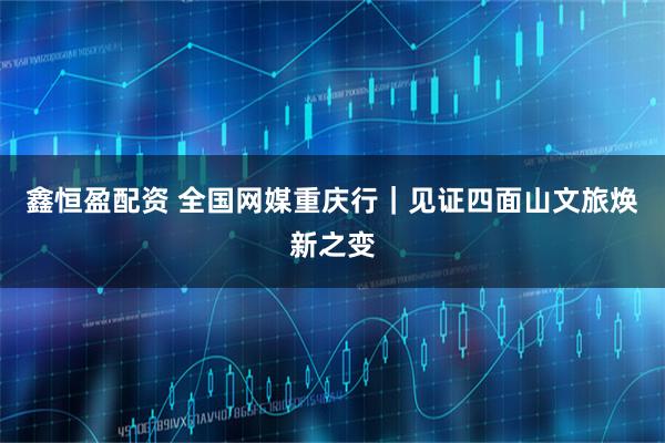 鑫恒盈配资 全国网媒重庆行｜见证四面山文旅焕新之变