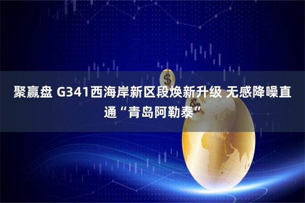 聚赢盘 G341西海岸新区段焕新升级 无感降噪直通“青岛阿勒泰”