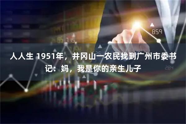 人人生 1951年，井冈山一农民找到广州市委书记：妈，我是你的亲生儿子