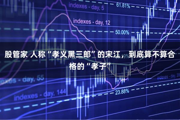股管家 人称“孝义黑三郎”的宋江，到底算不算合格的“孝子”