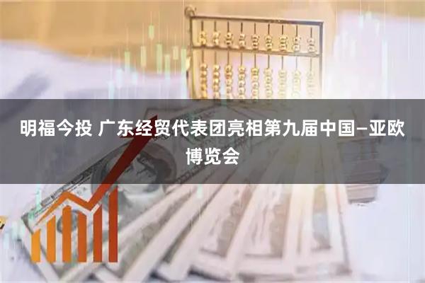 明福今投 广东经贸代表团亮相第九届中国—亚欧博览会