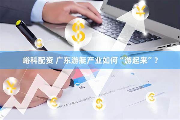 峪科配资 广东游艇产业如何“游起来”？