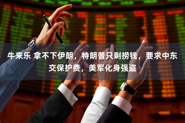 牛来乐 拿不下伊朗，特朗普只剩捞钱，要求中东交保护费，美军化身强盗