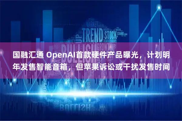 国融汇通 OpenAI首款硬件产品曝光，计划明年发售智能音箱，但苹果诉讼或干扰发售时间