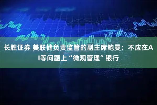 长胜证券 美联储负责监管的副主席鲍曼：不应在AI等问题上“微观管理”银行