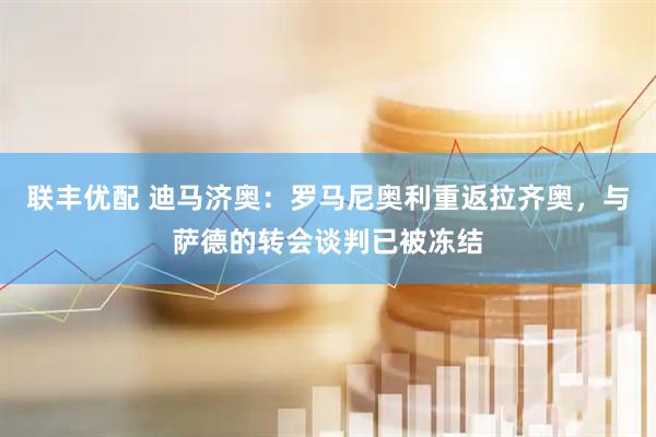 联丰优配 迪马济奥：罗马尼奥利重返拉齐奥，与萨德的转会谈判已被冻结