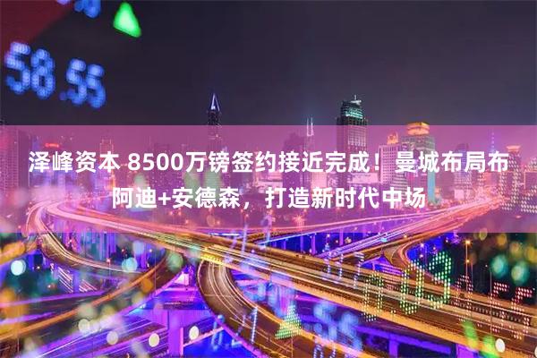 泽峰资本 8500万镑签约接近完成！曼城布局布阿迪+安德森，打造新时代中场
