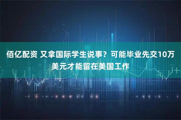 佰亿配资 又拿国际学生说事？可能毕业先交10万美元才能留在美国工作